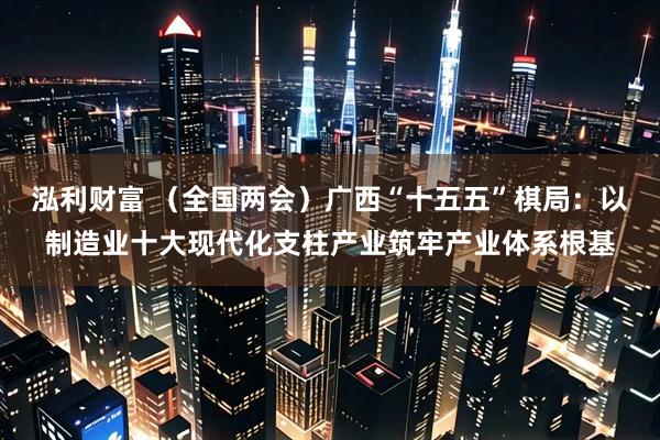 泓利财富 （全国两会）广西“十五五”棋局：以制造业十大现代化支柱产业筑牢产业体系根基
