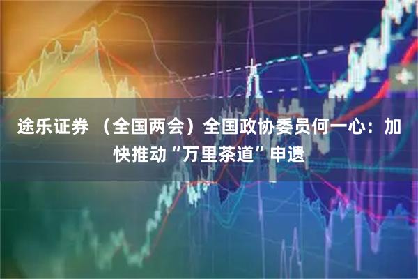 途乐证券 （全国两会）全国政协委员何一心：加快推动“万里茶道”申遗