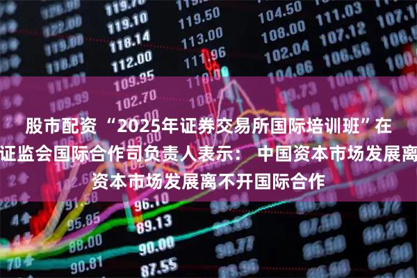 股市配资 “2025年证券交易所国际培训班”在沪开班，中国证监会国际合作司负责人表示： 中国资本市场发展离不开国际合作