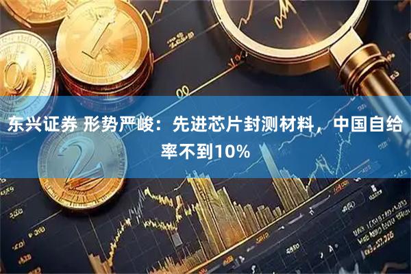 东兴证券 形势严峻：先进芯片封测材料，中国自给率不到10%
