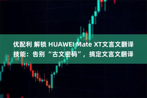 优配利 解锁 HUAWEI Mate XT文言文翻译技能：告别 “古文密码”，搞定文言文翻译
