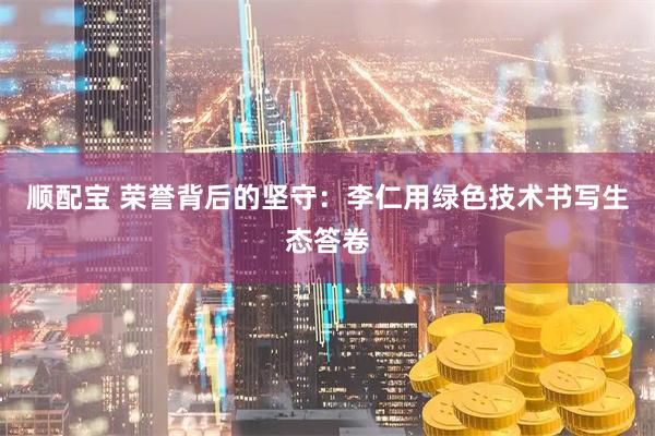 顺配宝 荣誉背后的坚守：李仁用绿色技术书写生态答卷