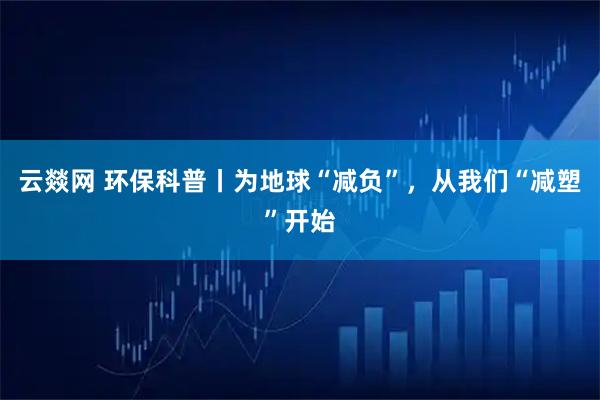 云燚网 环保科普丨为地球“减负”，从我们“减塑”开始