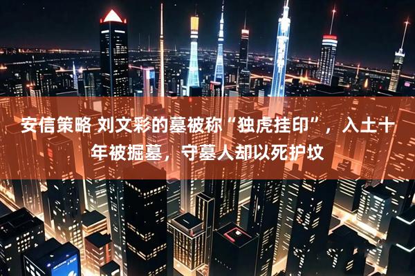 安信策略 刘文彩的墓被称“独虎挂印”，入土十年被掘墓，守墓人却以死护坟
