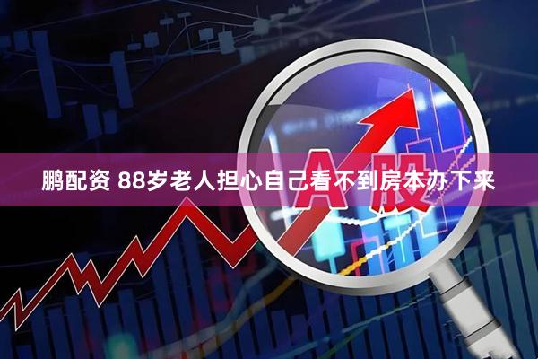 鹏配资 88岁老人担心自己看不到房本办下来