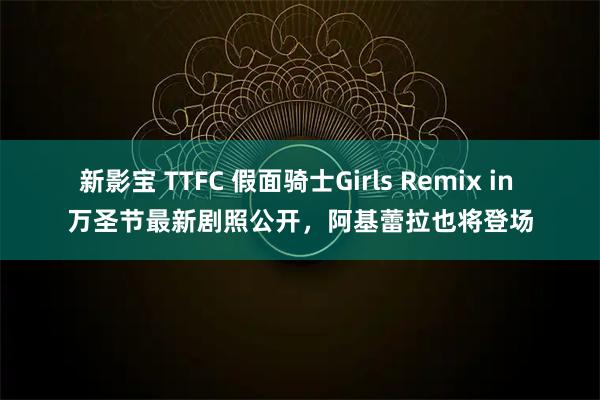 新影宝 TTFC 假面骑士Girls Remix in 万圣节最新剧照公开，阿基蕾拉也将登场