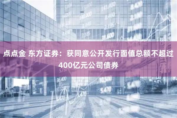 点点金 东方证券：获同意公开发行面值总额不超过400亿元公司债券