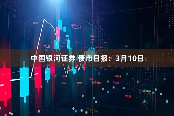 中国银河证券 债市日报：3月10日