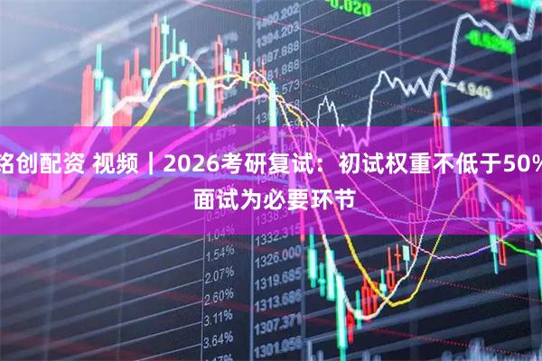 铭创配资 视频｜2026考研复试：初试权重不低于50% 面试为必要环节