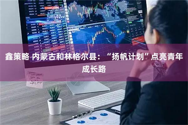 鑫策略 内蒙古和林格尔县：“扬帆计划”点亮青年成长路