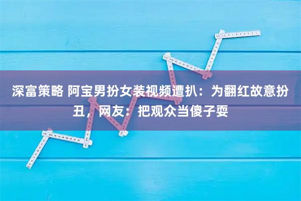 深富策略 阿宝男扮女装视频遭扒：为翻红故意扮丑，网友：把观众当傻子耍