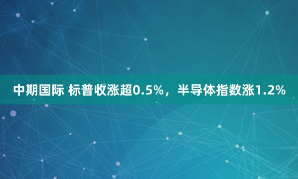 中期国际 标普收涨超0.5%，半导体指数涨1.2%