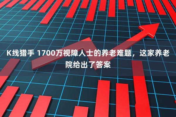 K线猎手 1700万视障人士的养老难题，这家养老院给出了答案