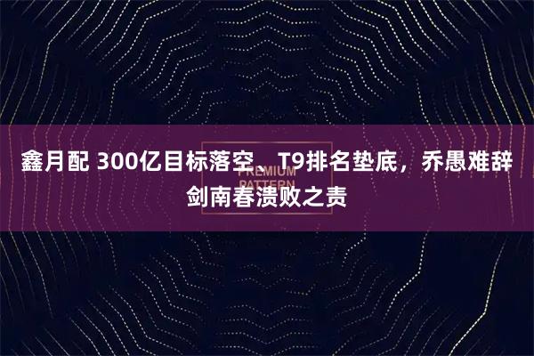 鑫月配 300亿目标落空、T9排名垫底，乔愚难辞剑南春溃败之责