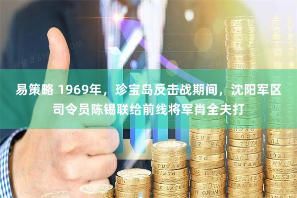 易策略 1969年，珍宝岛反击战期间，沈阳军区司令员陈锡联给前线将军肖全夫打