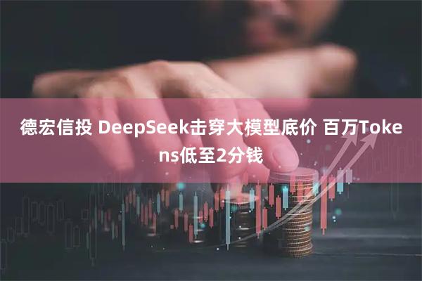 德宏信投 DeepSeek击穿大模型底价 百万Tokens低至2分钱