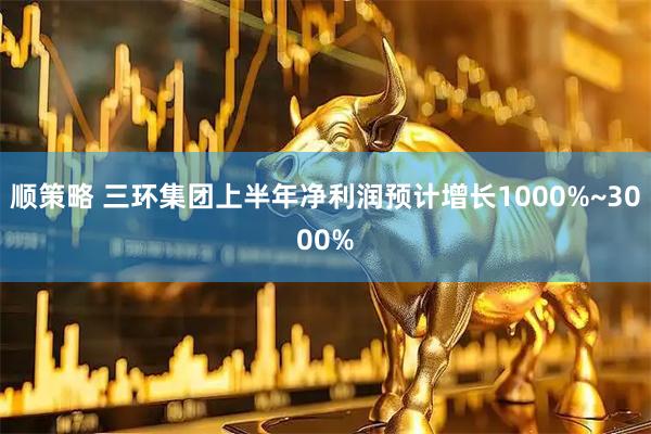 顺策略 三环集团上半年净利润预计增长1000%~3000%